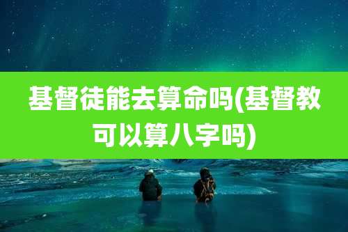 基督徒能去算命吗(基督教可以算八字吗)