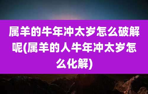 属羊的牛年冲太岁怎么破解呢(属羊的人牛年冲太岁怎么化解)