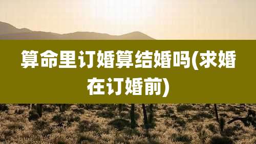 算命里订婚算结婚吗(求婚在订婚前)