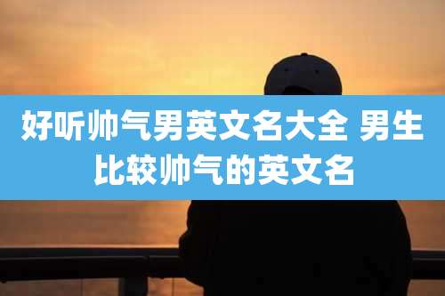好听帅气男英文名大全 男生比较帅气的英文名
