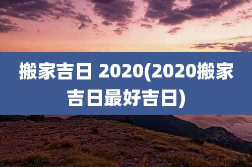 搬家吉日 2020(2020搬家吉日最好吉日)