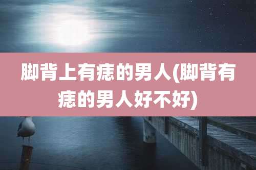 脚背上有痣的男人(脚背有痣的男人好不好)