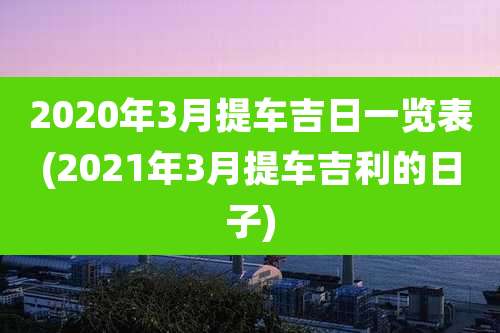 2020年3月提车吉日一览表(2021年3月提车吉利的日子)
