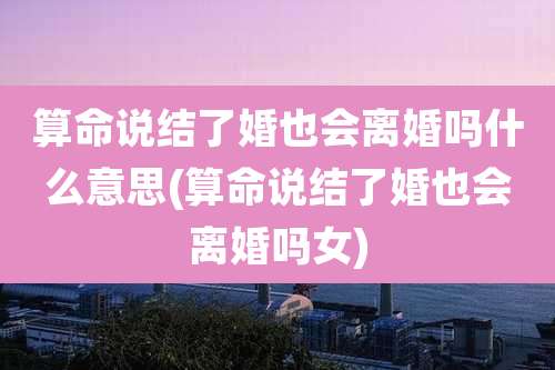 算命说结了婚也会离婚吗什么意思(算命说结了婚也会离婚吗女)