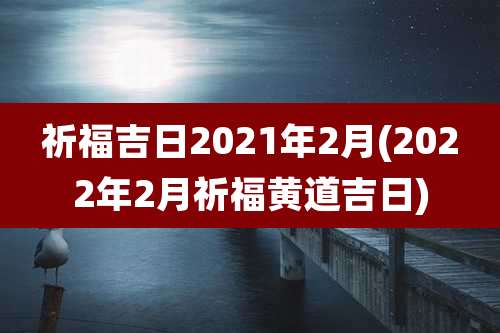 祈福吉日2021年2月(2022年2月祈福黄道吉日)