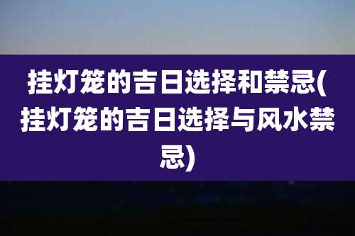 挂灯笼的吉日选择和禁忌(挂灯笼的吉日选择与风水禁忌)