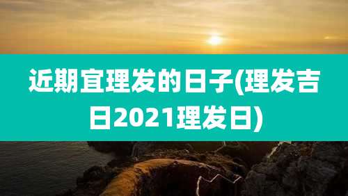 近期宜理发的日子(理发吉日2021理发日)