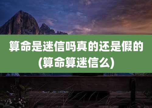 算命是迷信吗真的还是假的(算命算迷信么)