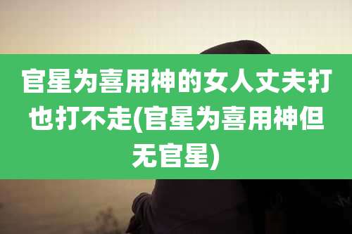 官星为喜用神的女人丈夫打也打不走(官星为喜用神但无官星)