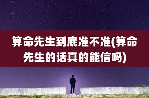 算命先生到底准不准(算命先生的话真的能信吗)