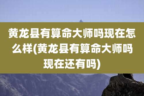 黄龙县有算命大师吗现在怎么样(黄龙县有算命大师吗现在还有吗)