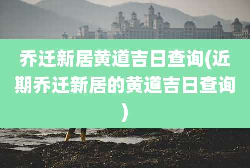 乔迁新居黄道吉日查询(近期乔迁新居的黄道吉日查询)
