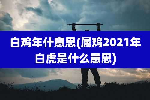 白鸡年什意思(属鸡2021年白虎是什么意思)