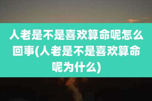人老是不是喜欢算命呢怎么回事(人老是不是喜欢算命呢为什么)
