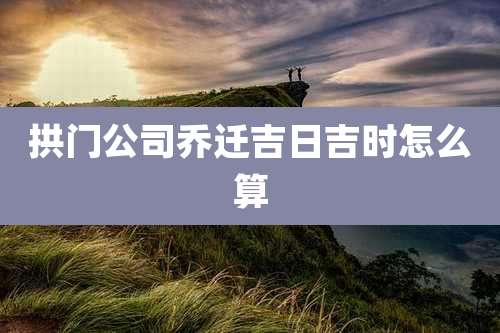 拱门公司乔迁吉日吉时怎么算