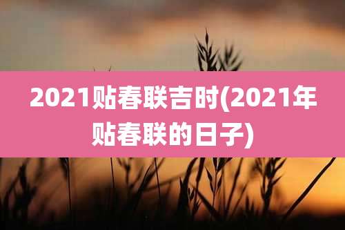 2021贴春联吉时(2021年贴春联的日子)