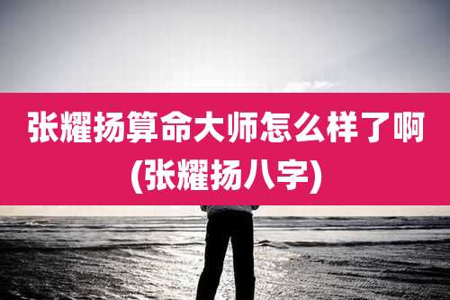 张耀扬算命大师怎么样了啊(张耀扬八字)