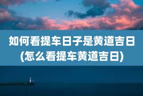 如何看提车日子是黄道吉日(怎么看提车黄道吉日)