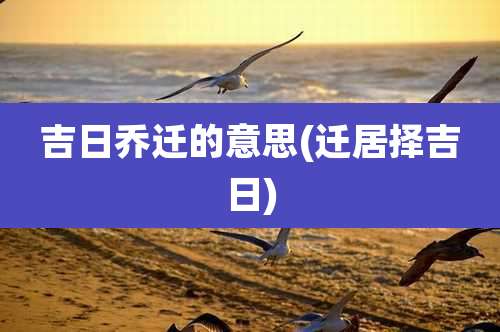 吉日乔迁的意思(迁居择吉日)