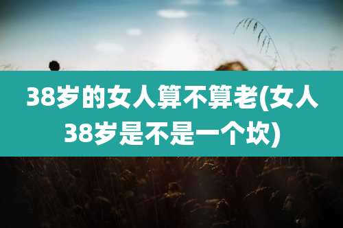 38岁的女人算不算老(女人38岁是不是一个坎)