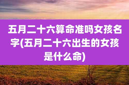 五月二十六算命准吗女孩名字(五月二十六出生的女孩是什么命)