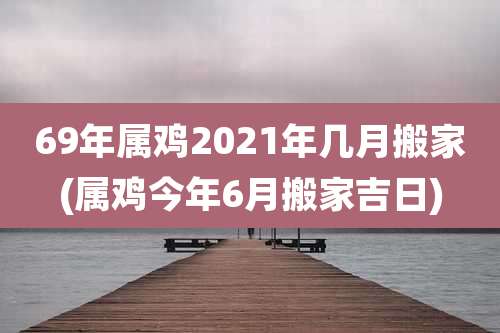 69年属鸡2021年几月搬家(属鸡今年6月搬家吉日)