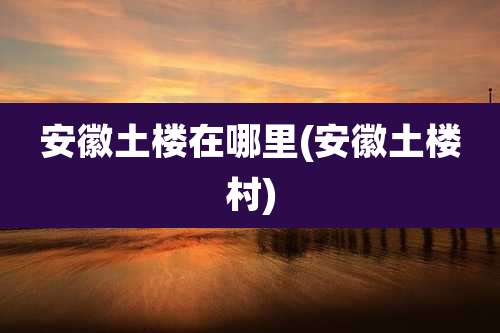 安徽土楼在哪里(安徽土楼村)