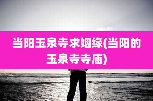 当阳玉泉寺求姻缘(当阳的玉泉寺寺庙)