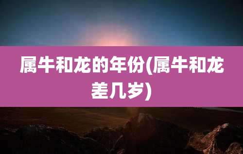 属牛和龙的年份(属牛和龙差几岁)