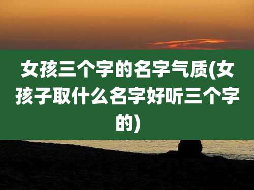 女孩三个字的名字气质(女孩子取什么名字好听三个字的)