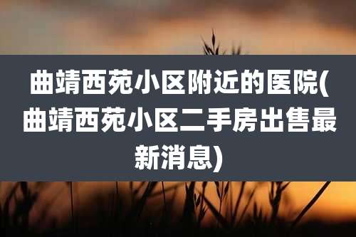 曲靖西苑小区附近的医院(曲靖西苑小区二手房出售最新消息)
