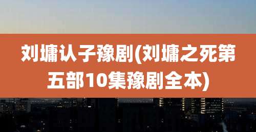 刘墉认子豫剧(刘墉之死第五部10集豫剧全本)