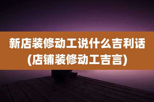 新店装修动工说什么吉利话(店铺装修动工吉言)