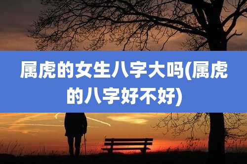 属虎的女生八字大吗(属虎的八字好不好)