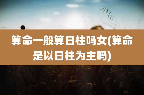 算命一般算日柱吗女(算命是以日柱为主吗)