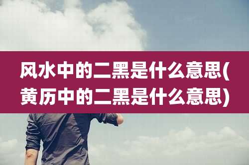 风水中的二黑是什么意思(黄历中的二黑是什么意思)