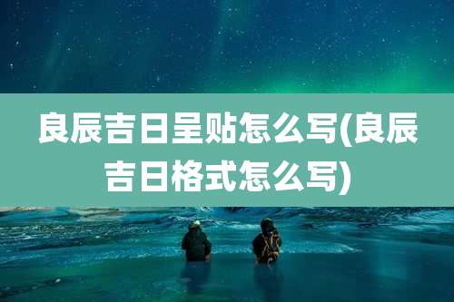 良辰吉日呈贴怎么写(良辰吉日格式怎么写)