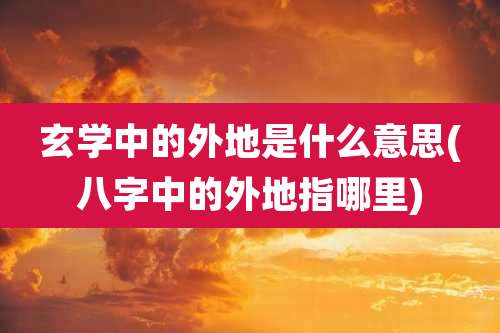 玄学中的外地是什么意思(八字中的外地指哪里)