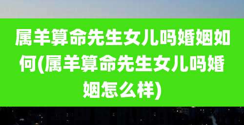 属羊算命先生女儿吗婚姻如何(属羊算命先生女儿吗婚姻怎么样)