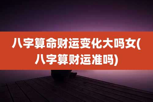 八字算命财运变化大吗女(八字算财运准吗)