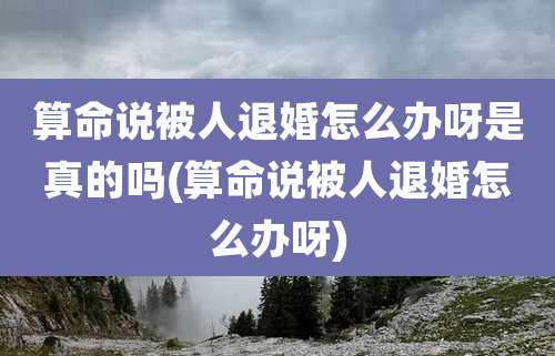 算命说被人退婚怎么办呀是真的吗(算命说被人退婚怎么办呀)