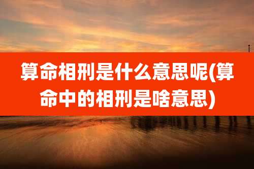 算命相刑是什么意思呢(算命中的相刑是啥意思)