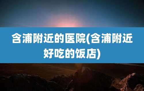 含浦附近的医院(含浦附近好吃的饭店)