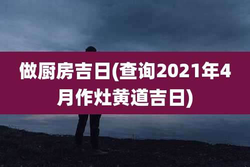 做厨房吉日(查询2021年4月作灶黄道吉日)