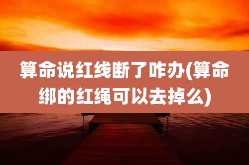 算命说红线断了咋办(算命绑的红绳可以去掉么)