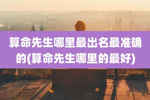 算命先生哪里最出名最准确的(算命先生哪里的最好)