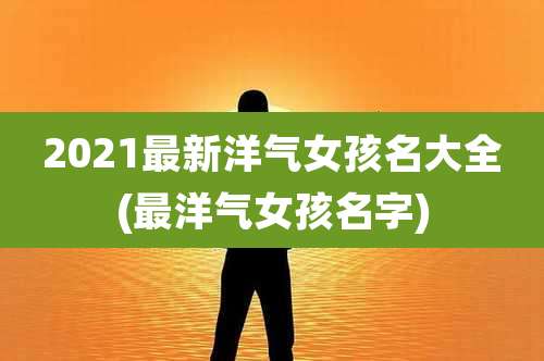 2021最新洋气女孩名大全(最洋气女孩名字)