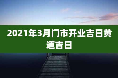 2021年3月门市开业吉日黄道吉日