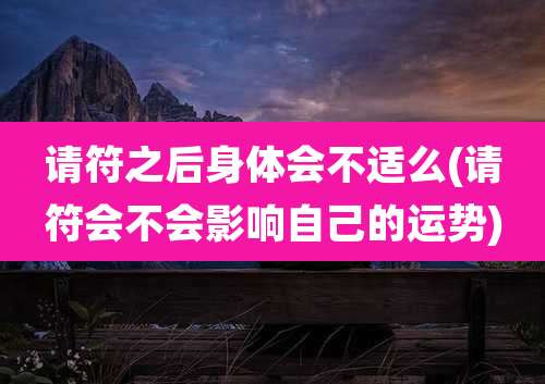 请符之后身体会不适么(请符会不会影响自己的运势)