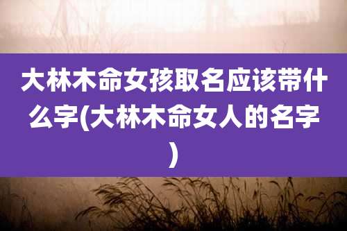 大林木命女孩取名应该带什么字(大林木命女人的名字)